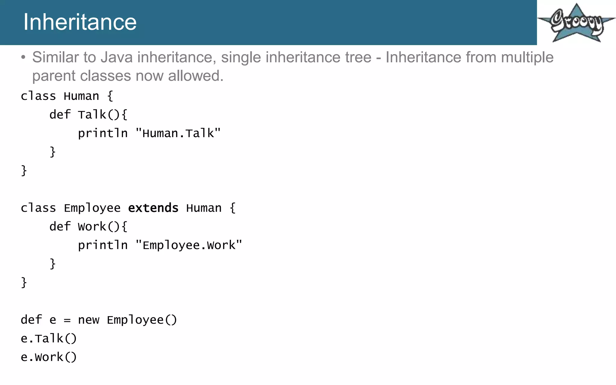 Inheritance
• Similar to Java inheritance, single inheritance tree - Inheritance from multiple
parent classes now allowed.
class Human {
def Talk(){
println "Human.Talk"
}
}
class Employee extends Human {
def Work(){
println "Employee.Work"
}
}
def e = new Employee()
e.Talk()
e.Work()
 