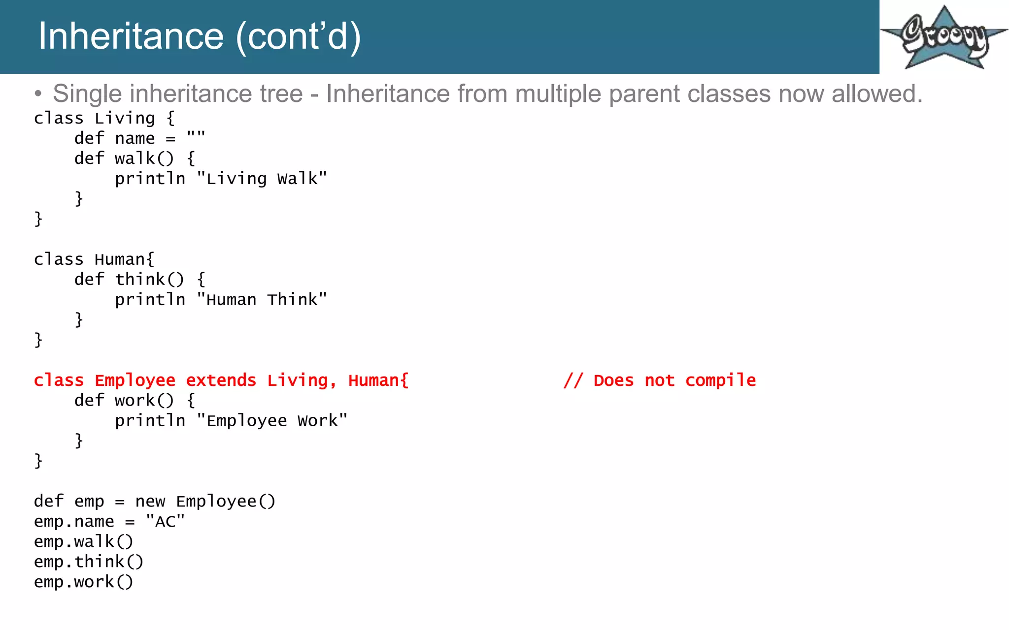 Inheritance (cont’d)
• Single inheritance tree - Inheritance from multiple parent classes now allowed.
class Living {
def name = ""
def walk() {
println "Living Walk"
}
}
class Human{
def think() {
println "Human Think"
}
}
class Employee extends Living, Human{ // Does not compile
def work() {
println "Employee Work"
}
}
def emp = new Employee()
emp.name = "AC"
emp.walk()
emp.think()
emp.work()
 