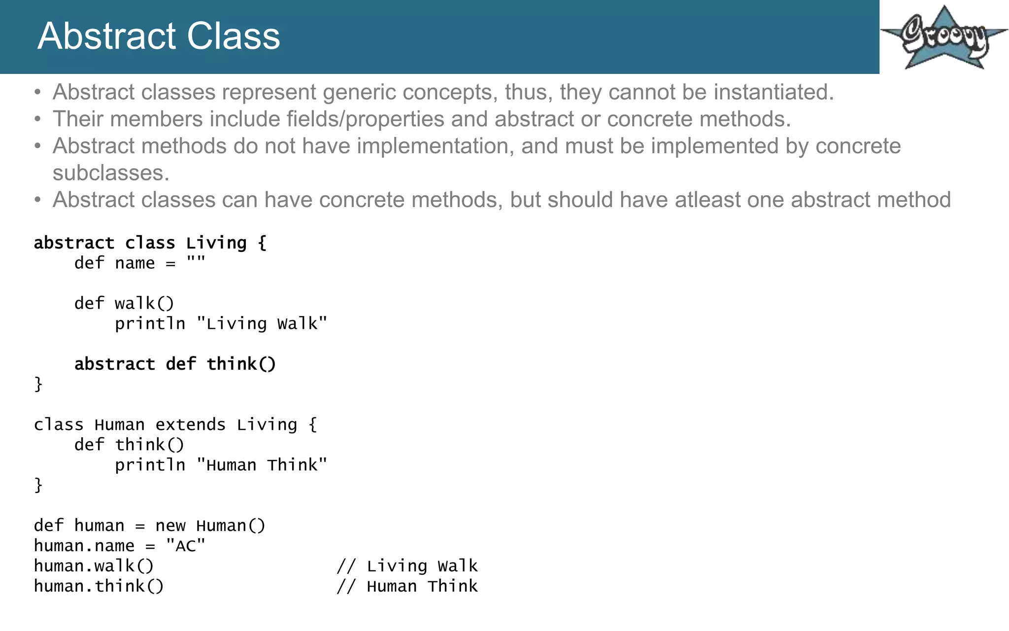 Abstract Class
• Abstract classes represent generic concepts, thus, they cannot be instantiated.
• Their members include fields/properties and abstract or concrete methods.
• Abstract methods do not have implementation, and must be implemented by concrete
subclasses.
• Abstract classes can have concrete methods, but should have atleast one abstract method
abstract class Living {
def name = ""
def walk()
println "Living Walk"
abstract def think()
}
class Human extends Living {
def think()
println "Human Think"
}
def human = new Human()
human.name = "AC"
human.walk() // Living Walk
human.think() // Human Think
 