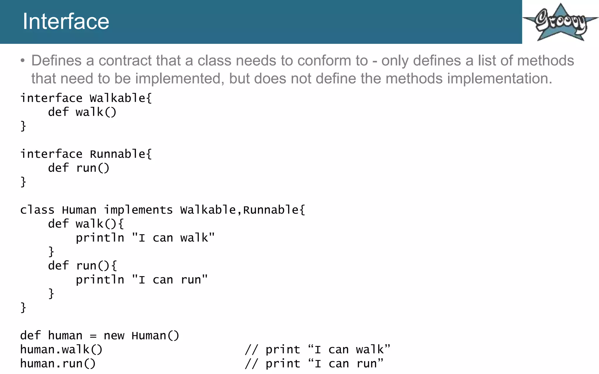 Interface
• Defines a contract that a class needs to conform to - only defines a list of methods
that need to be implemented, but does not define the methods implementation.
interface Walkable{
def walk()
}
interface Runnable{
def run()
}
class Human implements Walkable,Runnable{
def walk(){
println "I can walk"
}
def run(){
println "I can run"
}
}
def human = new Human()
human.walk() // print “I can walk”
human.run() // print “I can run”
 