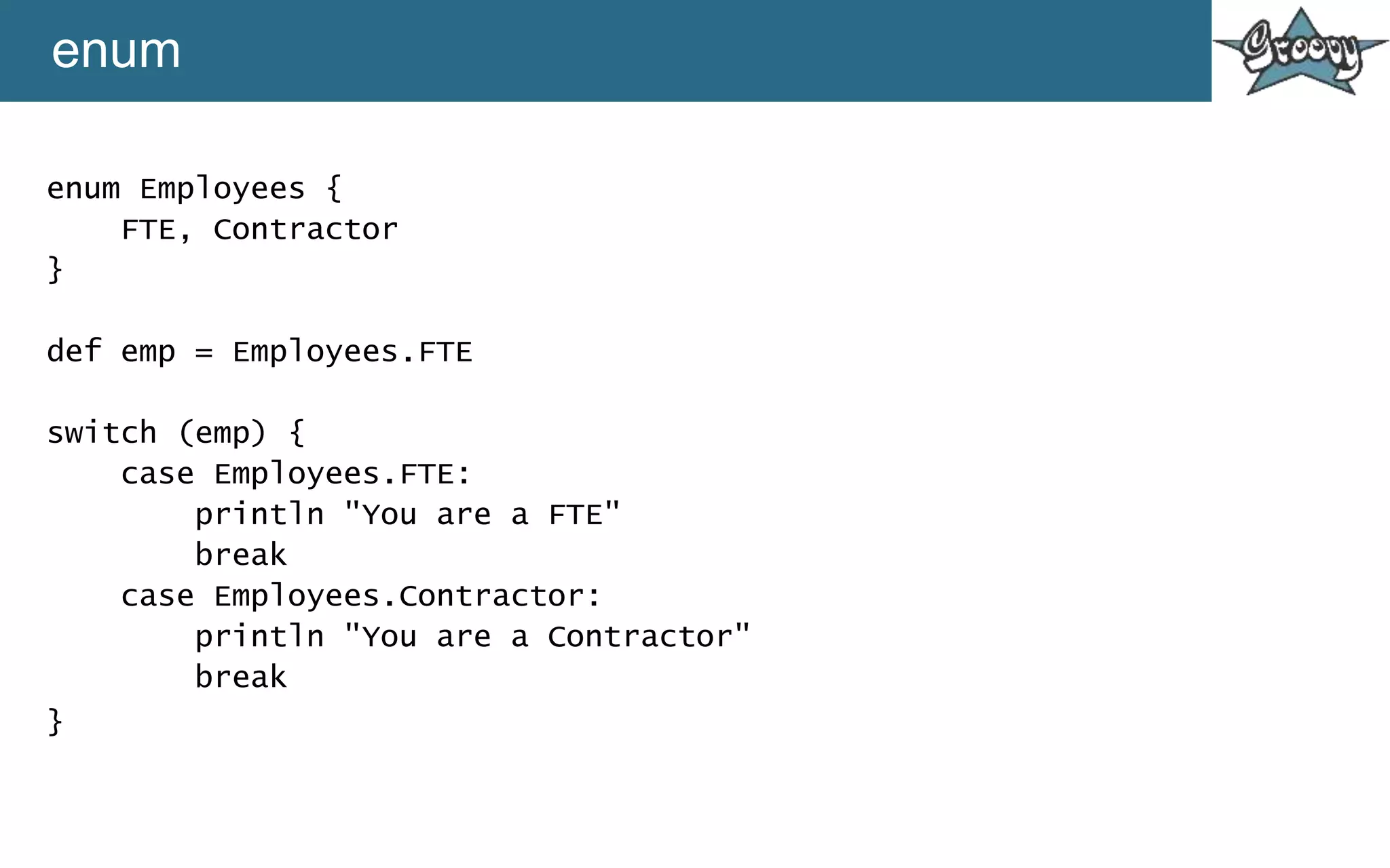 enum
enum Employees {
FTE, Contractor
}
def emp = Employees.FTE
switch (emp) {
case Employees.FTE:
println "You are a FTE"
break
case Employees.Contractor:
println "You are a Contractor"
break
}
 