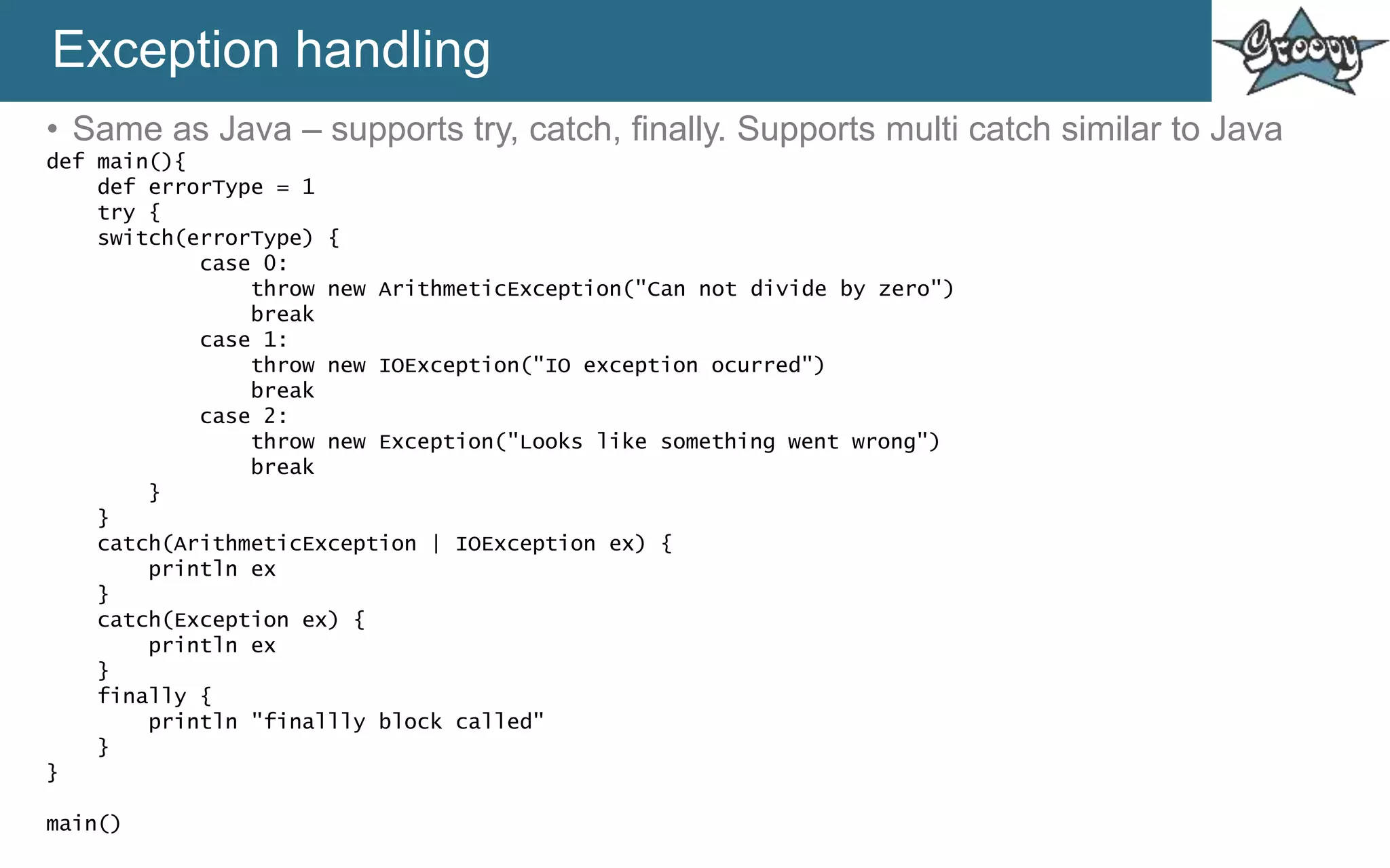 Exception handling
• Same as Java – supports try, catch, finally. Supports multi catch similar to Java
def main(){
def errorType = 1
try {
switch(errorType) {
case 0:
throw new ArithmeticException("Can not divide by zero")
break
case 1:
throw new IOException("IO exception ocurred")
break
case 2:
throw new Exception("Looks like something went wrong")
break
}
}
catch(ArithmeticException | IOException ex) {
println ex
}
catch(Exception ex) {
println ex
}
finally {
println "finallly block called"
}
}
main()
 