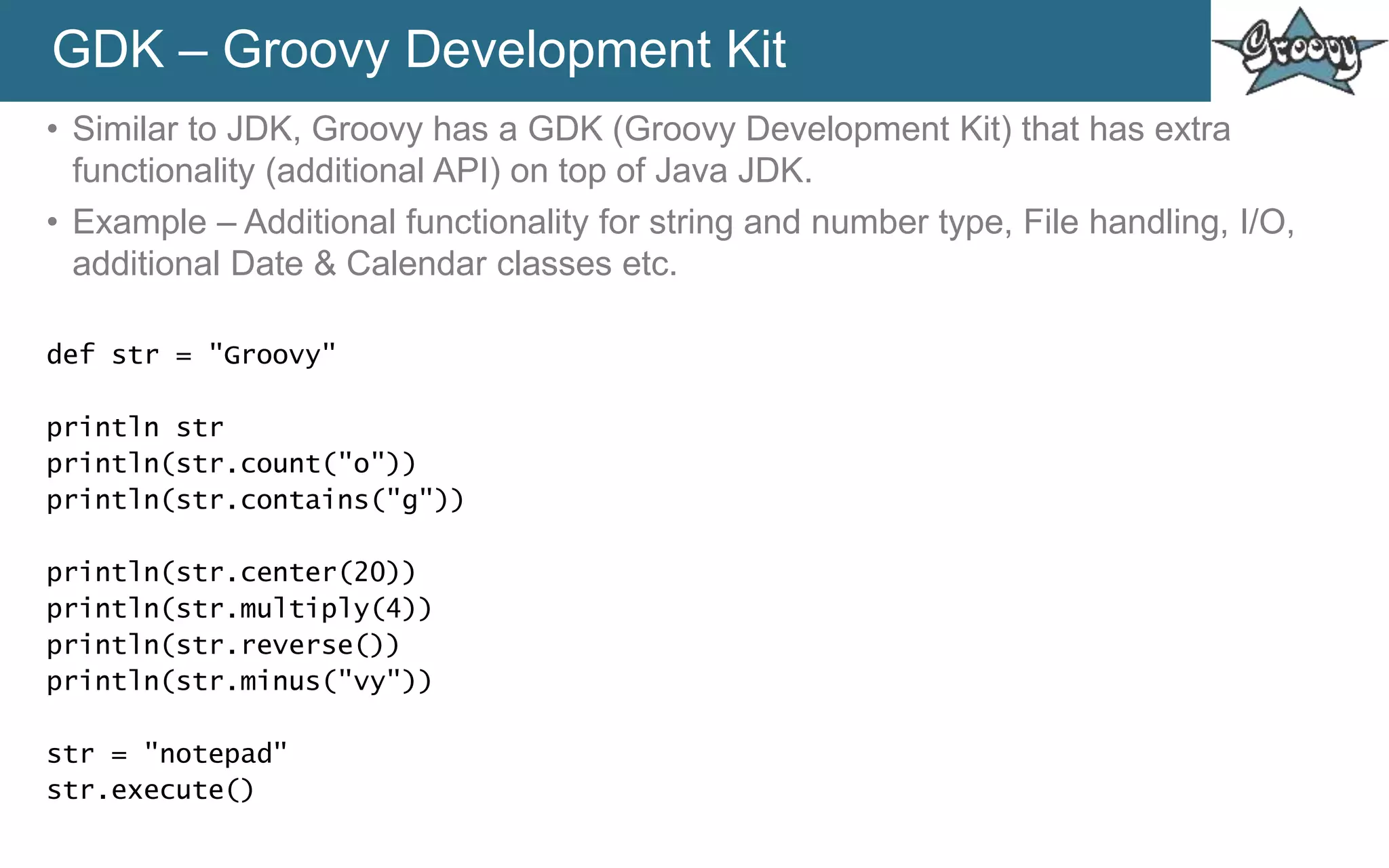 GDK – Groovy Development Kit
• Similar to JDK, Groovy has a GDK (Groovy Development Kit) that has extra
functionality (additional API) on top of Java JDK.
• Example – Additional functionality for string and number type, File handling, I/O,
additional Date & Calendar classes etc.
def str = "Groovy"
println str
println(str.count("o"))
println(str.contains("g"))
println(str.center(20))
println(str.multiply(4))
println(str.reverse())
println(str.minus("vy"))
str = "notepad"
str.execute()
 