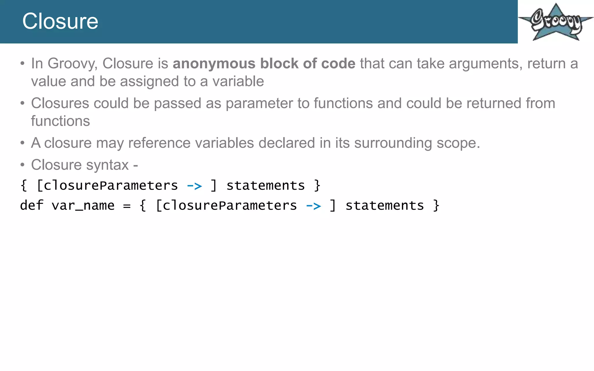 Closure
• In Groovy, Closure is anonymous block of code that can take arguments, return a
value and be assigned to a variable
• Closures could be passed as parameter to functions and could be returned from
functions
• A closure may reference variables declared in its surrounding scope.
• Closure syntax -
{ [closureParameters -> ] statements }
def var_name = { [closureParameters -> ] statements }
 