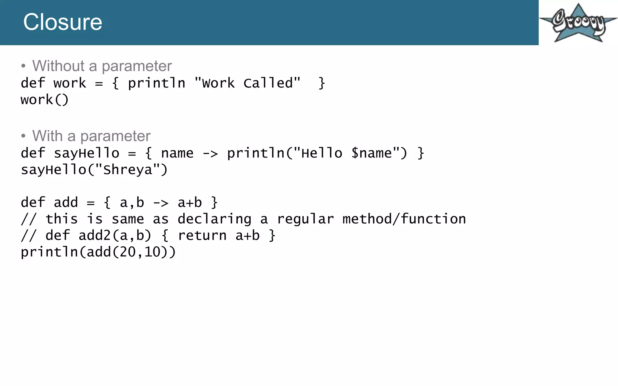 Closure
• Without a parameter
def work = { println "Work Called" }
work()
• With a parameter
def sayHello = { name -> println("Hello $name") }
sayHello("Shreya")
def add = { a,b -> a+b }
// this is same as declaring a regular method/function
// def add2(a,b) { return a+b }
println(add(20,10))
 