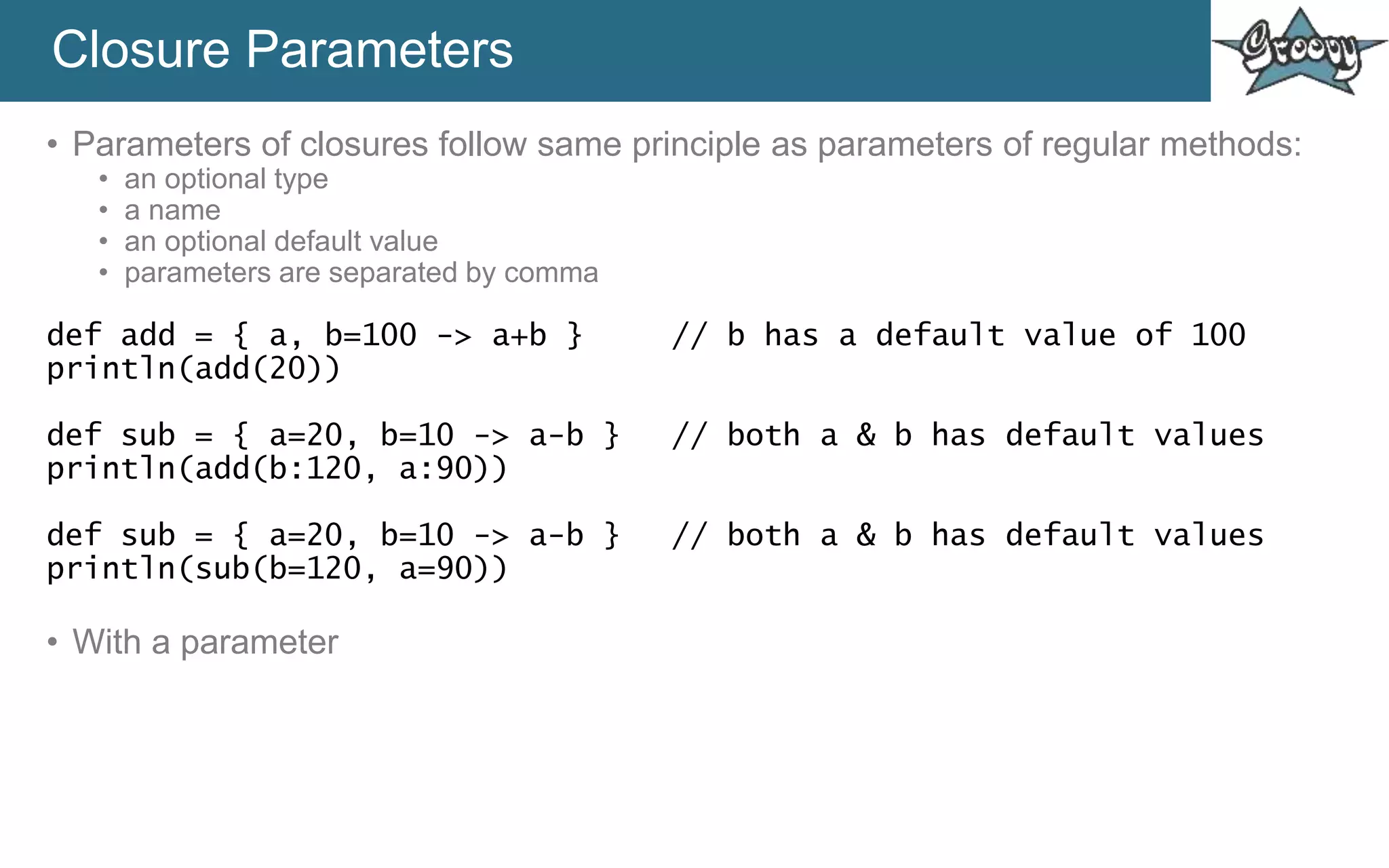 Closure Parameters
• Parameters of closures follow same principle as parameters of regular methods:
• an optional type
• a name
• an optional default value
• parameters are separated by comma
def add = { a, b=100 -> a+b } // b has a default value of 100
println(add(20))
def sub = { a=20, b=10 -> a-b } // both a & b has default values
println(add(b:120, a:90))
def sub = { a=20, b=10 -> a-b } // both a & b has default values
println(sub(b=120, a=90))
• With a parameter
 