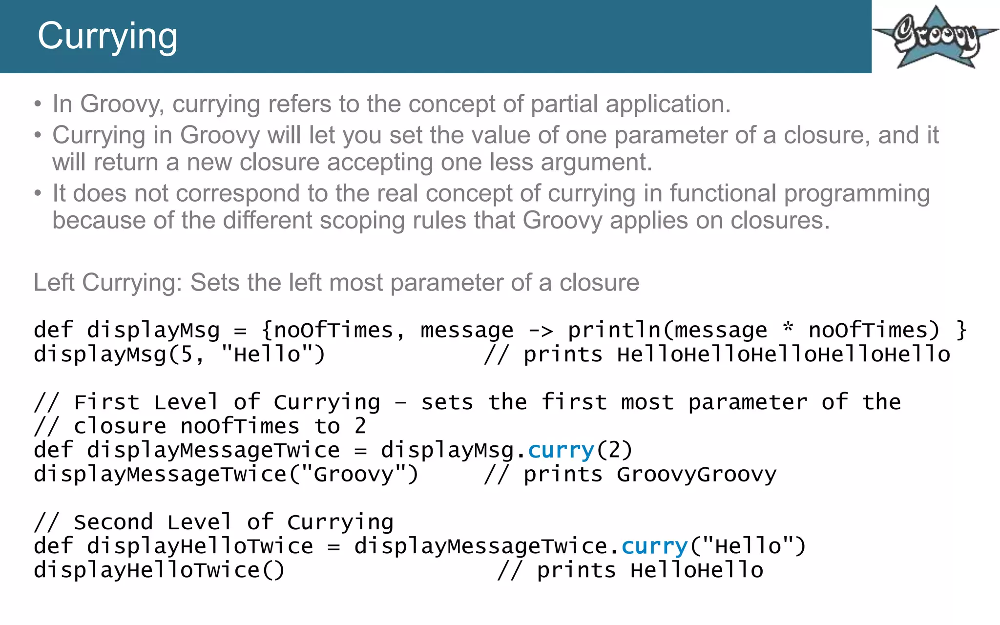 Currying
• In Groovy, currying refers to the concept of partial application.
• Currying in Groovy will let you set the value of one parameter of a closure, and it
will return a new closure accepting one less argument.
• It does not correspond to the real concept of currying in functional programming
because of the different scoping rules that Groovy applies on closures.
Left Currying: Sets the left most parameter of a closure
def displayMsg = {noOfTimes, message -> println(message * noOfTimes) }
displayMsg(5, "Hello") // prints HelloHelloHelloHelloHello
// First Level of Currying – sets the first most parameter of the
// closure noOfTimes to 2
def displayMessageTwice = displayMsg.curry(2)
displayMessageTwice("Groovy") // prints GroovyGroovy
// Second Level of Currying
def displayHelloTwice = displayMessageTwice.curry("Hello")
displayHelloTwice() // prints HelloHello
 