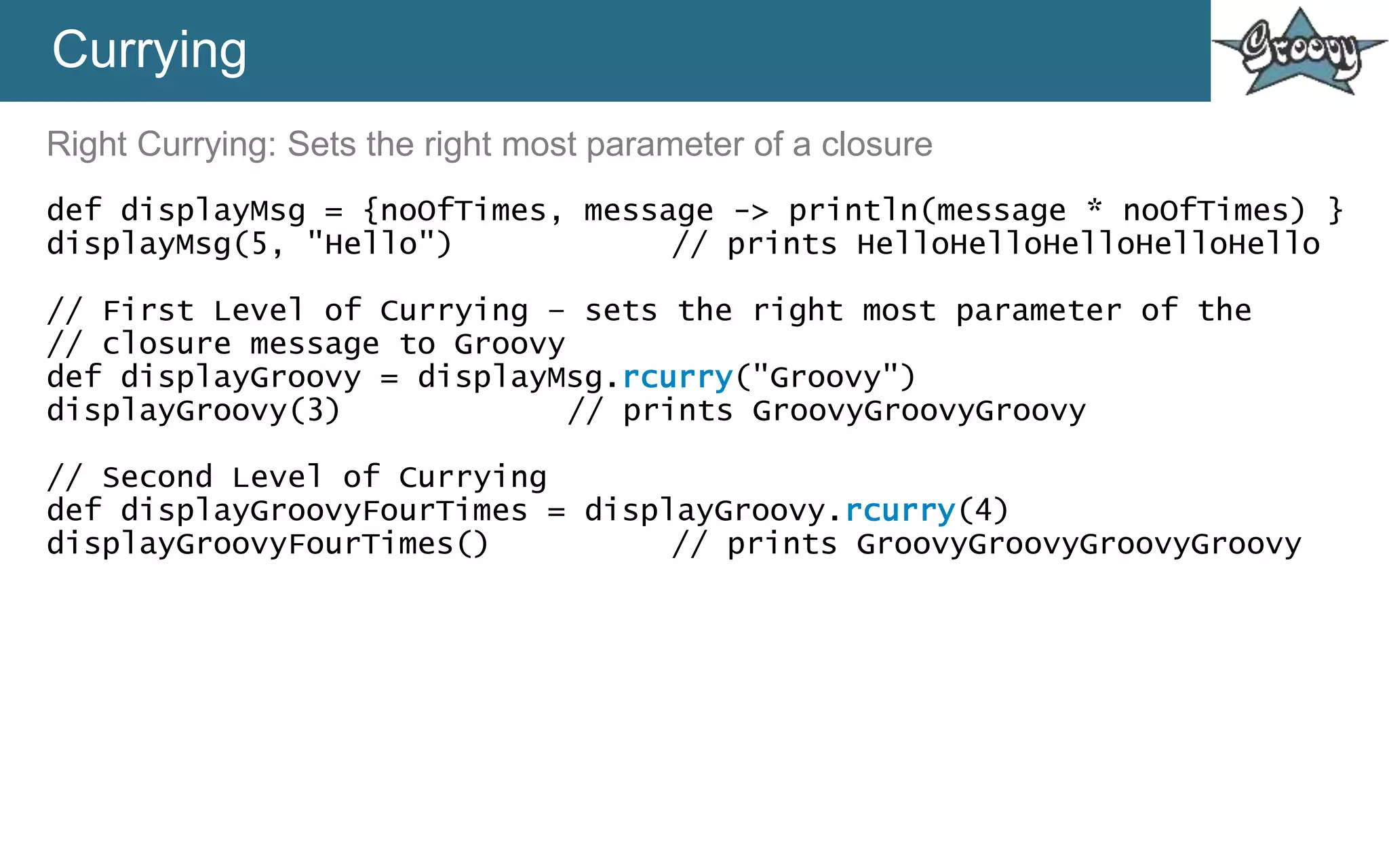 Currying
Right Currying: Sets the right most parameter of a closure
def displayMsg = {noOfTimes, message -> println(message * noOfTimes) }
displayMsg(5, "Hello") // prints HelloHelloHelloHelloHello
// First Level of Currying – sets the right most parameter of the
// closure message to Groovy
def displayGroovy = displayMsg.rcurry("Groovy")
displayGroovy(3) // prints GroovyGroovyGroovy
// Second Level of Currying
def displayGroovyFourTimes = displayGroovy.rcurry(4)
displayGroovyFourTimes() // prints GroovyGroovyGroovyGroovy
 