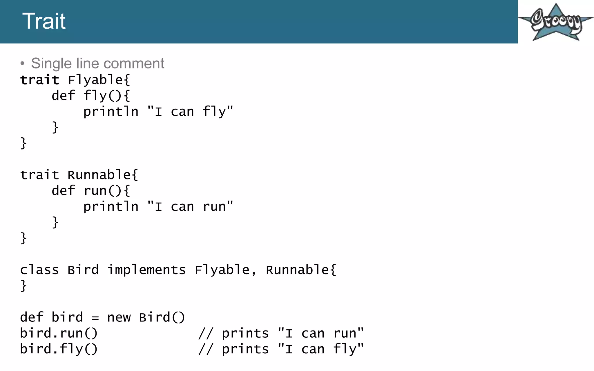 Trait
• Single line comment
trait Flyable{
def fly(){
println "I can fly"
}
}
trait Runnable{
def run(){
println "I can run"
}
}
class Bird implements Flyable, Runnable{
}
def bird = new Bird()
bird.run() // prints "I can run"
bird.fly() // prints "I can fly"
 