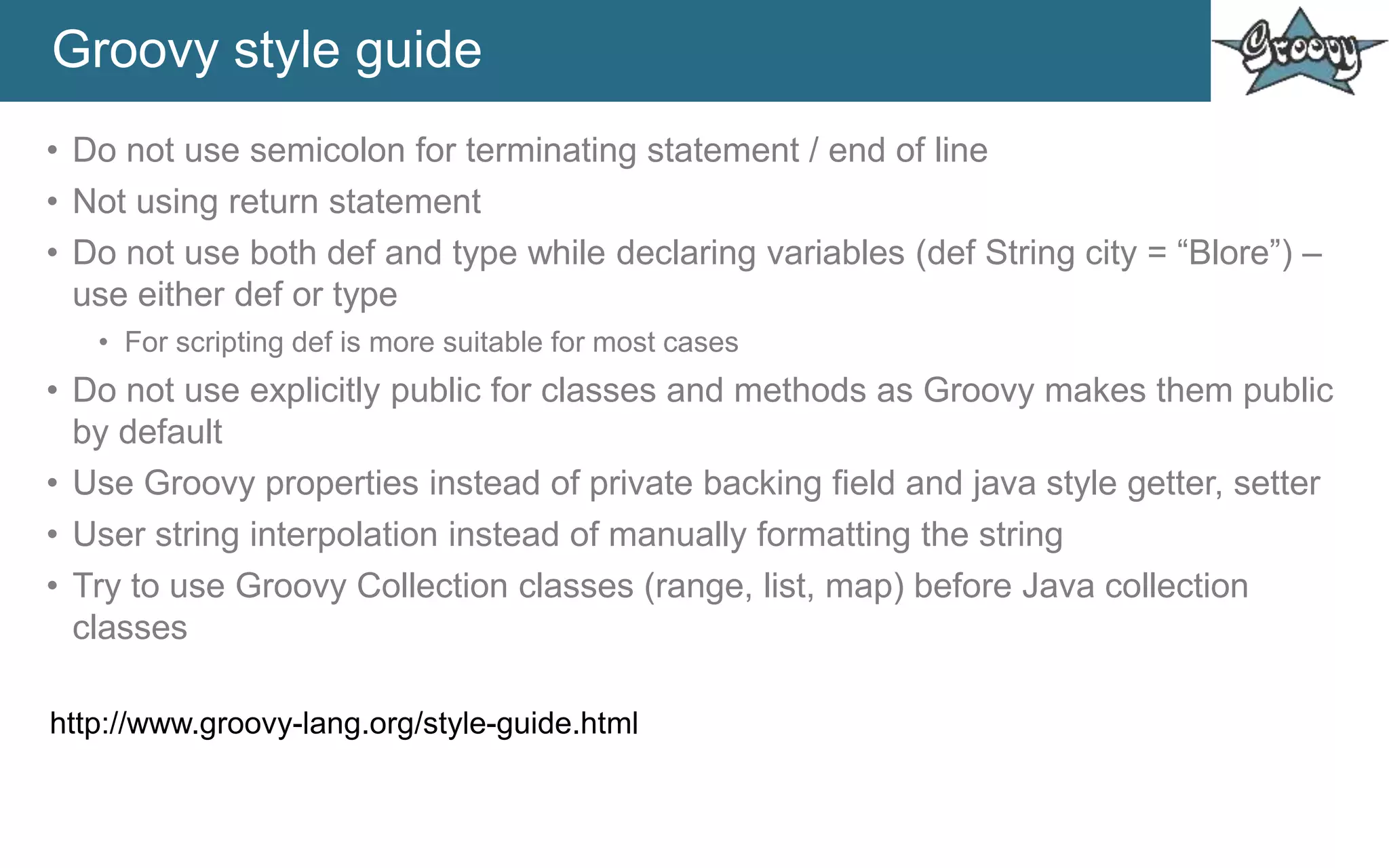 Groovy style guide
• Do not use semicolon for terminating statement / end of line
• Not using return statement
• Do not use both def and type while declaring variables (def String city = “Blore”) –
use either def or type
• For scripting def is more suitable for most cases
• Do not use explicitly public for classes and methods as Groovy makes them public
by default
• Use Groovy properties instead of private backing field and java style getter, setter
• User string interpolation instead of manually formatting the string
• Try to use Groovy Collection classes (range, list, map) before Java collection
classes
http://www.groovy-lang.org/style-guide.html
 