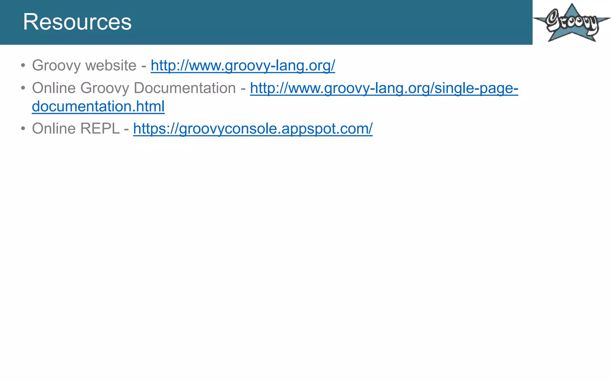 Resources
• Groovy website - http://www.groovy-lang.org/
• Online Groovy Documentation - http://www.groovy-lang.org/single-page-
documentation.html
• Online REPL - https://groovyconsole.appspot.com/
 