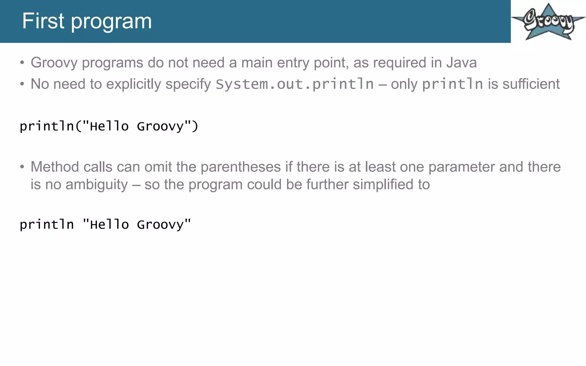 First program
• Groovy programs do not need a main entry point, as required in Java
• No need to explicitly specify System.out.println – only println is sufficient
println("Hello Groovy")
• Method calls can omit the parentheses if there is at least one parameter and there
is no ambiguity – so the program could be further simplified to
println "Hello Groovy"
 