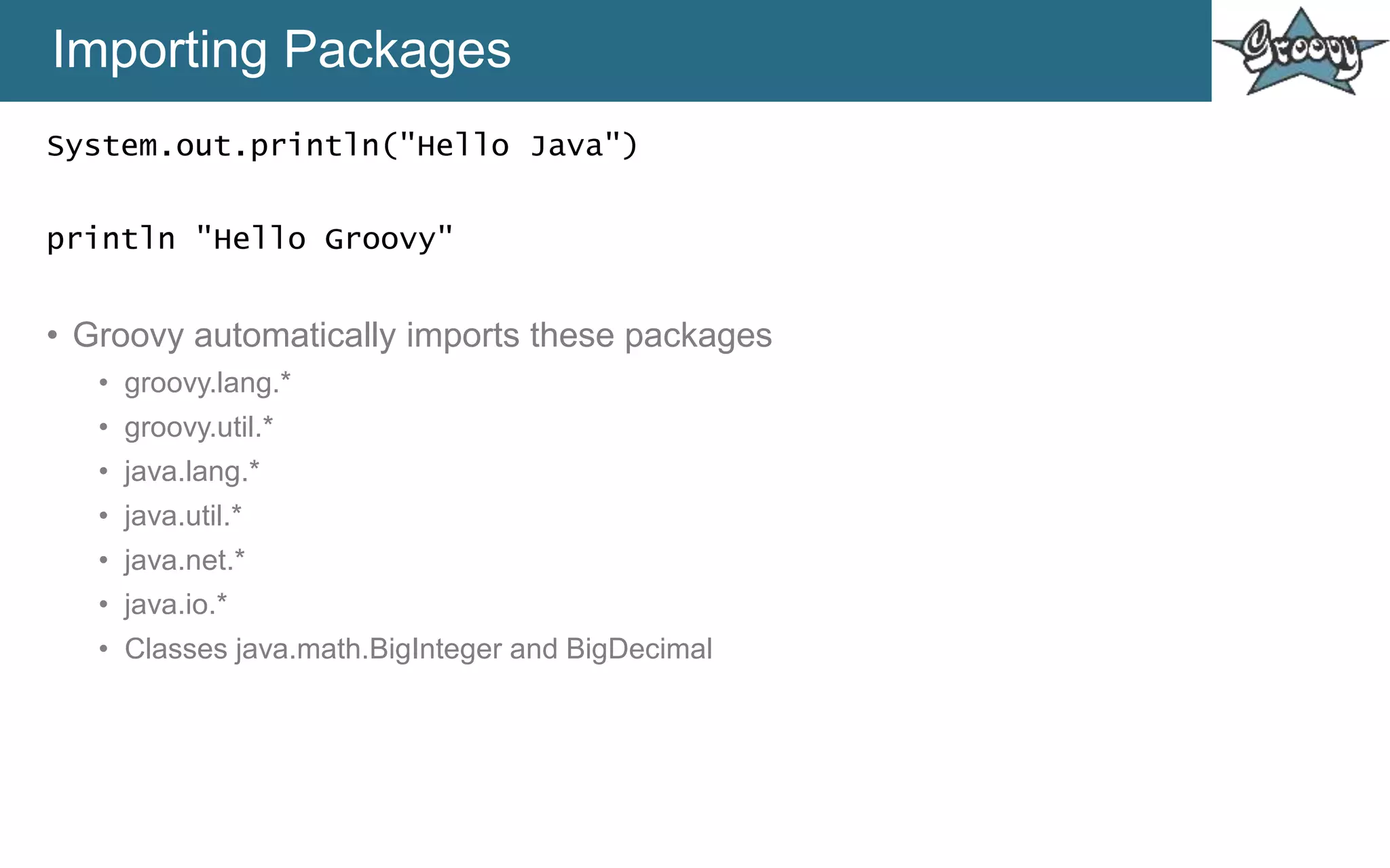 Importing Packages
System.out.println("Hello Java")
println "Hello Groovy"
• Groovy automatically imports these packages
• groovy.lang.*
• groovy.util.*
• java.lang.*
• java.util.*
• java.net.*
• java.io.*
• Classes java.math.BigInteger and BigDecimal
 