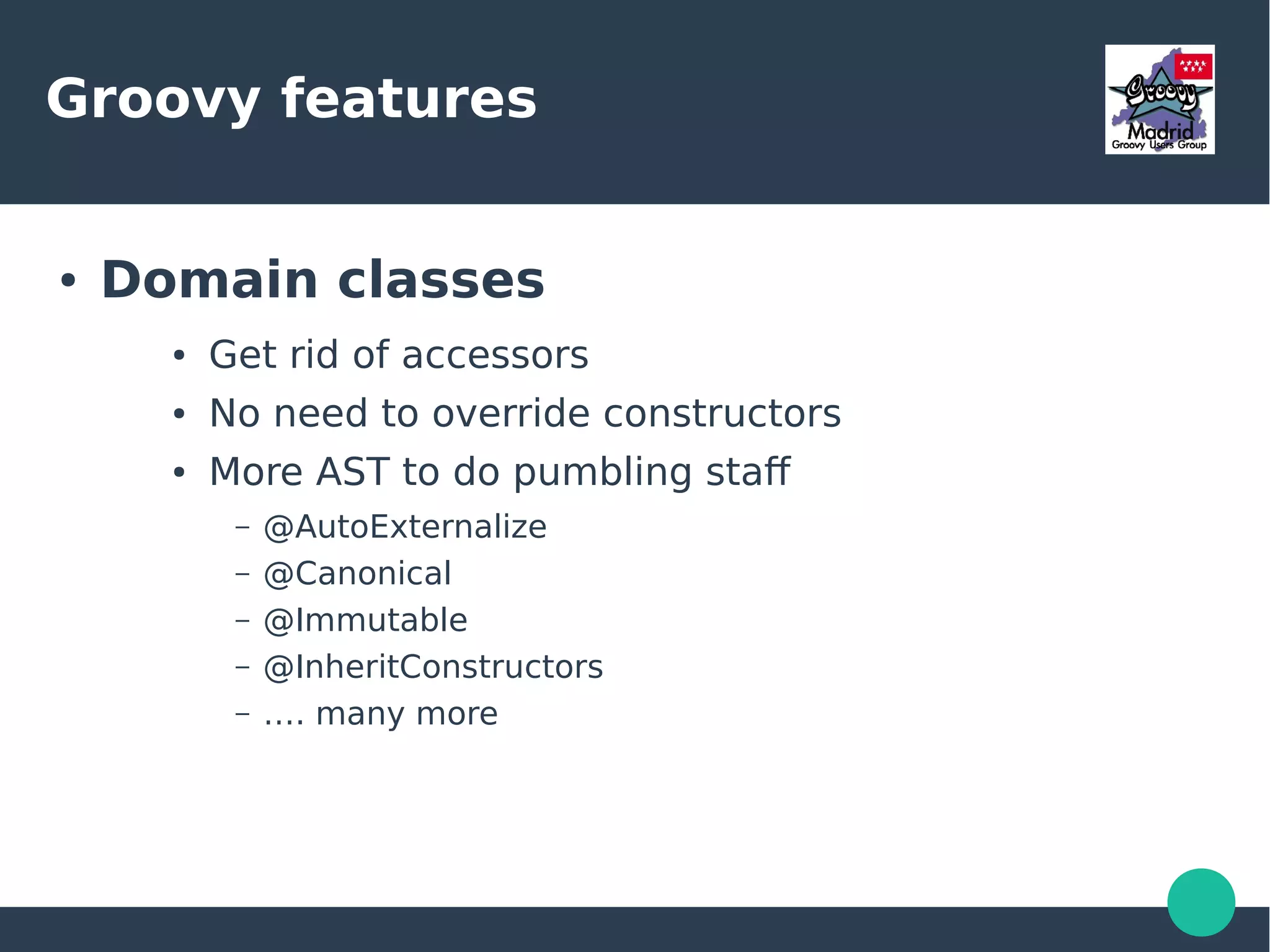 Groovy features
● Domain classes
● Get rid of accessors
● No need to override constructors
● More AST to do pumbling staf
– @AutoExternalize
– @Canonical
– @Immutable
– @InheritConstructors
– …. many more
 