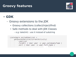 Groovy features
● GDK
– Groovy extensions to the JDK
● Groovy collections (collect/inject/find)
● Safe methods to deal with JDK Classes
– e.g: take(int) : use it instead of substring
 