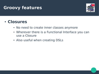 Groovy features
● Closures
● No need to create inner classes anymore
● Wherever there is a Functional Interface you can
use a Closure
● Also useful when creating DSLs
 