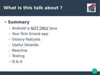 What is this talk about ?
● Summary
– Android is NOT ONLY Java
– Your first Grooid app
– Groovy features
– Useful libraries
– Reactive
– Testing
– Q & A
 