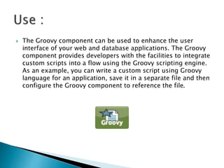 The Groovy component can be used to enhance the user
interface of your web and database applications. The Groovy
component provides developers with the facilities to integrate
custom scripts into a flow using the Groovy scripting engine.
As an example, you can write a custom script using Groovy
language for an application, save it in a separate file and then
configure the Groovy component to reference the file.
 