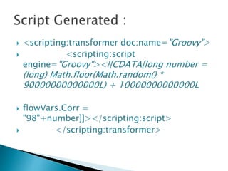  <scripting:transformer doc:name="Groovy">
 <scripting:script
engine="Groovy"><![CDATA[long number =
(long) Math.floor(Math.random() *
90000000000000L) + 10000000000000L
 flowVars.Corr =
"98"+number]]></scripting:script>
 </scripting:transformer>
 