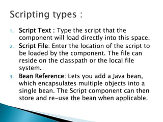 1. Script Text : Type the script that the
component will load directly into this space.
2. Script File: Enter the location of the script to
be loaded by the component. The file can
reside on the classpath or the local file
system.
3. Bean Reference: Lets you add a Java bean,
which encapsulates multiple objects into a
single bean. The Script component can then
store and re-use the bean when applicable.
 