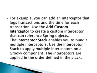  For example, you can add an interceptor that
logs transactions and the time for each
transaction. Use the Add Custom
Interceptor to create a custom interceptor
that can reference Spring objects.
The Interceptor Stack enables you to bundle
multiple interceptors. Use the Interceptor
Stack to apply multiple interceptors on a
Groovy component. The interceptors are
applied in the order defined in the stack.
 