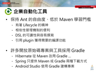 企業自動化工具
• 保持 Ant 的自由度、低於 Maven 學習門檻
－
－
－
－

有著 Lifecycle 的精神
相依性管理機制的便利
DSL 的可讀性與容易撰寫
引用 plugin 獲得需要的編譯功能

• 許多開放原始碼專案與工具採用 Gradle
－ Hibernate 從 Maven 改用 Gradle …
－ Spring 只提供 Maven 或 Gradle 兩種下載方式
－ Android Studio 使用 Gradle 建構專案

 