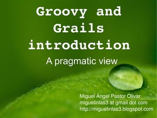 Groovy and Grails introduction A pragmatic view Miguel Ángel Pastor Olivar miguelinlas3 at gmail dot com http://miguelinlas3.blogspot.com http://twitter.com/miguelinlas3 