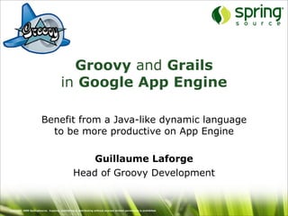 Groovy and Grails
                                       in Google App Engine

                        Benefit from a Java-like dynamic language
                          to be more productive on App Engine

                                                     Guillaume Laforge
                                                 Head of Groovy Development


Copyright 2009 SpringSource. Copying, publishing or distributing without express written permission is prohibited.
 