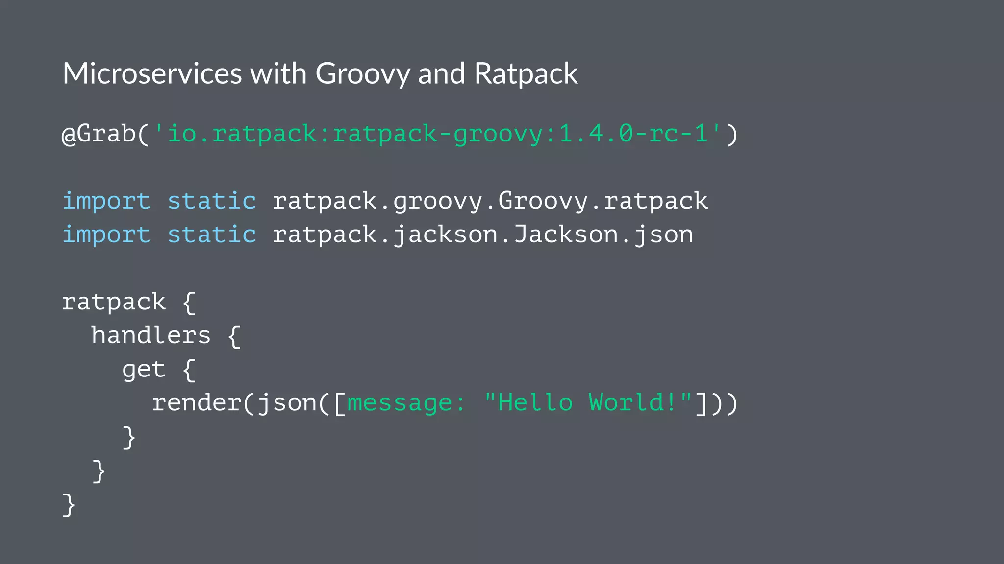 Microservices with Groovy and Ratpack
@Grab('io.ratpack:ratpack-groovy:1.4.0-rc-1')
import static ratpack.groovy.Groovy.ratpack
import static ratpack.jackson.Jackson.json
ratpack {
handlers {
get {
render(json([message: "Hello World!"]))
}
}
}
 