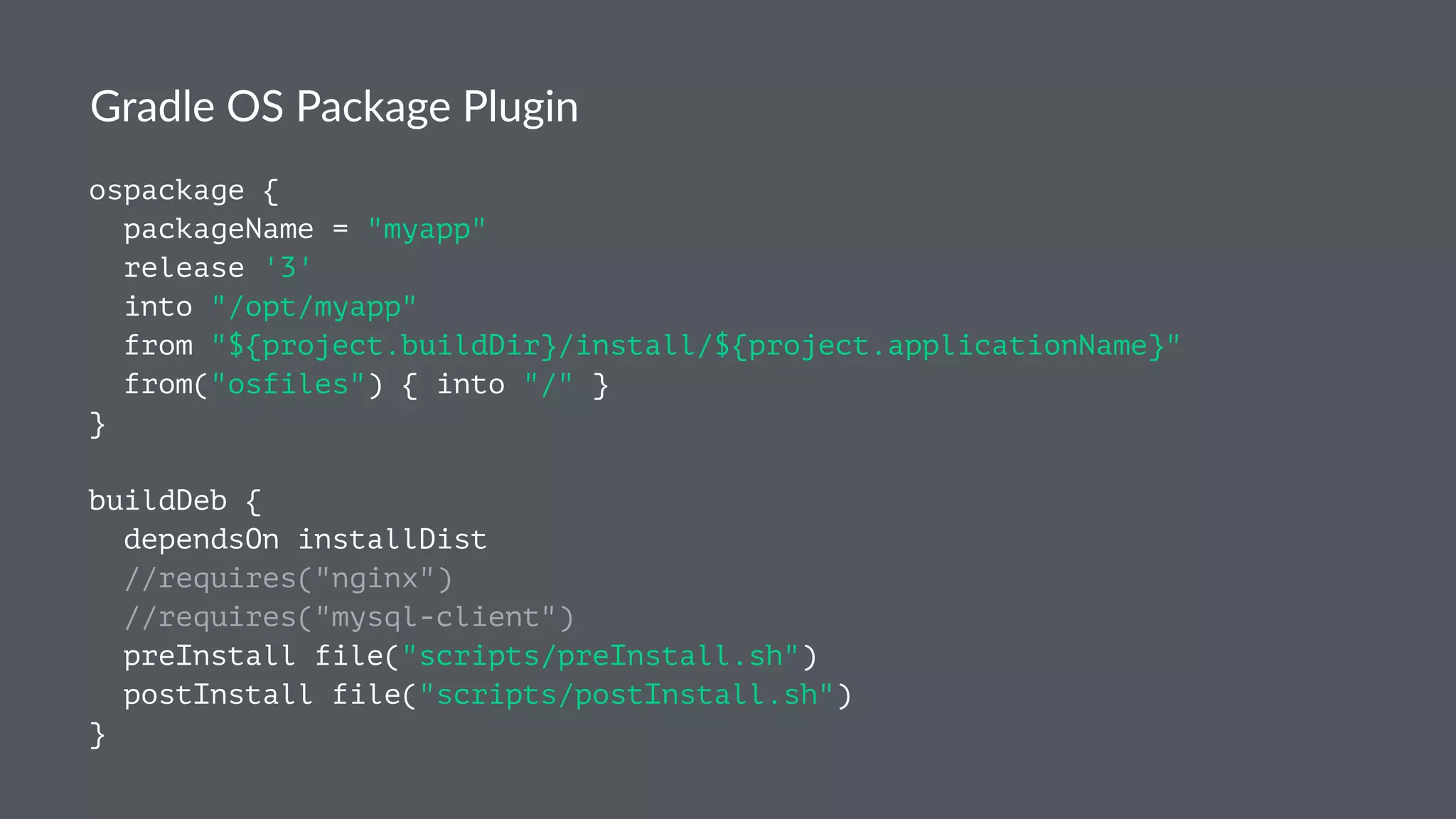 Gradle OS Package Plugin
ospackage {
packageName = "myapp"
release '3'
into "/opt/myapp"
from "${project.buildDir}/install/${project.applicationName}"
from("osfiles") { into "/" }
}
buildDeb {
dependsOn installDist
//requires("nginx")
//requires("mysql-client")
preInstall file("scripts/preInstall.sh")
postInstall file("scripts/postInstall.sh")
}
 