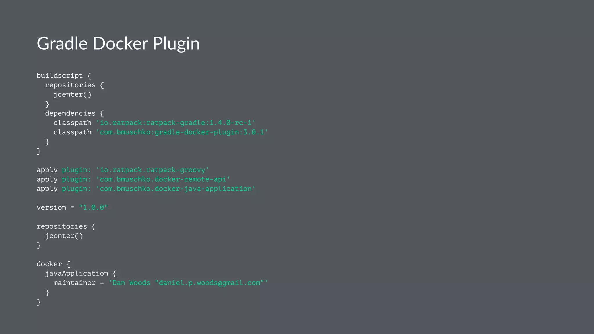 Gradle Docker Plugin
buildscript {
repositories {
jcenter()
}
dependencies {
classpath 'io.ratpack:ratpack-gradle:1.4.0-rc-1'
classpath 'com.bmuschko:gradle-docker-plugin:3.0.1'
}
}
apply plugin: 'io.ratpack.ratpack-groovy'
apply plugin: 'com.bmuschko.docker-remote-api'
apply plugin: 'com.bmuschko.docker-java-application'
version = "1.0.0"
repositories {
jcenter()
}
docker {
javaApplication {
maintainer = 'Dan Woods "daniel.p.woods@gmail.com"'
}
}
 