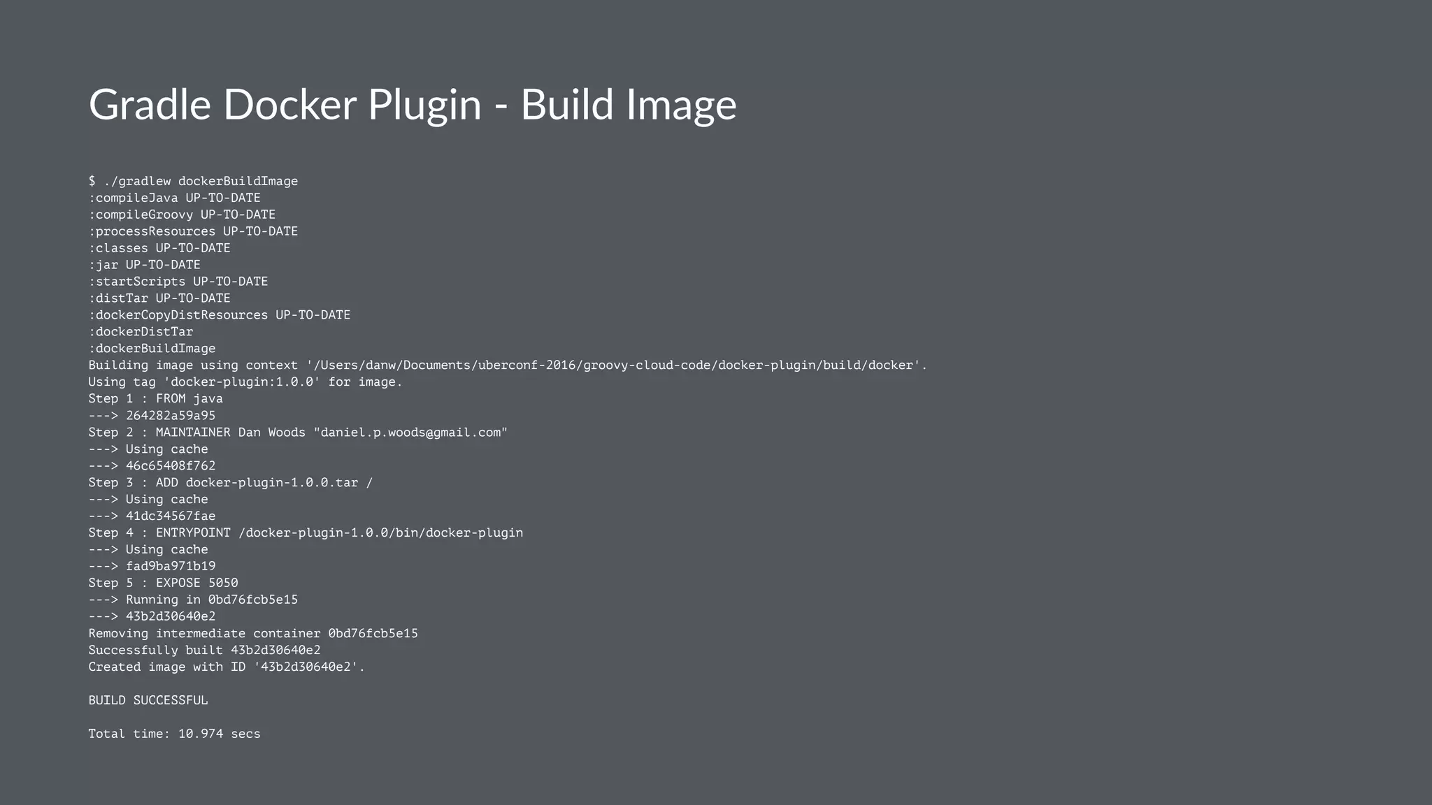 Gradle Docker Plugin - Build Image
$ ./gradlew dockerBuildImage
:compileJava UP-TO-DATE
:compileGroovy UP-TO-DATE
:processResources UP-TO-DATE
:classes UP-TO-DATE
:jar UP-TO-DATE
:startScripts UP-TO-DATE
:distTar UP-TO-DATE
:dockerCopyDistResources UP-TO-DATE
:dockerDistTar
:dockerBuildImage
Building image using context '/Users/danw/Documents/uberconf-2016/groovy-cloud-code/docker-plugin/build/docker'.
Using tag 'docker-plugin:1.0.0' for image.
Step 1 : FROM java
---> 264282a59a95
Step 2 : MAINTAINER Dan Woods "daniel.p.woods@gmail.com"
---> Using cache
---> 46c65408f762
Step 3 : ADD docker-plugin-1.0.0.tar /
---> Using cache
---> 41dc34567fae
Step 4 : ENTRYPOINT /docker-plugin-1.0.0/bin/docker-plugin
---> Using cache
---> fad9ba971b19
Step 5 : EXPOSE 5050
---> Running in 0bd76fcb5e15
---> 43b2d30640e2
Removing intermediate container 0bd76fcb5e15
Successfully built 43b2d30640e2
Created image with ID '43b2d30640e2'.
BUILD SUCCESSFUL
Total time: 10.974 secs
 