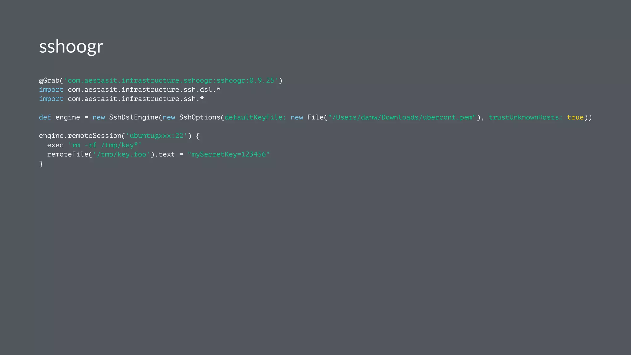sshoogr
@Grab('com.aestasit.infrastructure.sshoogr:sshoogr:0.9.25')
import com.aestasit.infrastructure.ssh.dsl.*
import com.aestasit.infrastructure.ssh.*
def engine = new SshDslEngine(new SshOptions(defaultKeyFile: new File("/Users/danw/Downloads/uberconf.pem"), trustUnknownHosts: true))
engine.remoteSession('ubuntu@xxx:22') {
exec 'rm -rf /tmp/key*'
remoteFile('/tmp/key.foo').text = "mySecretKey=123456"
}
 