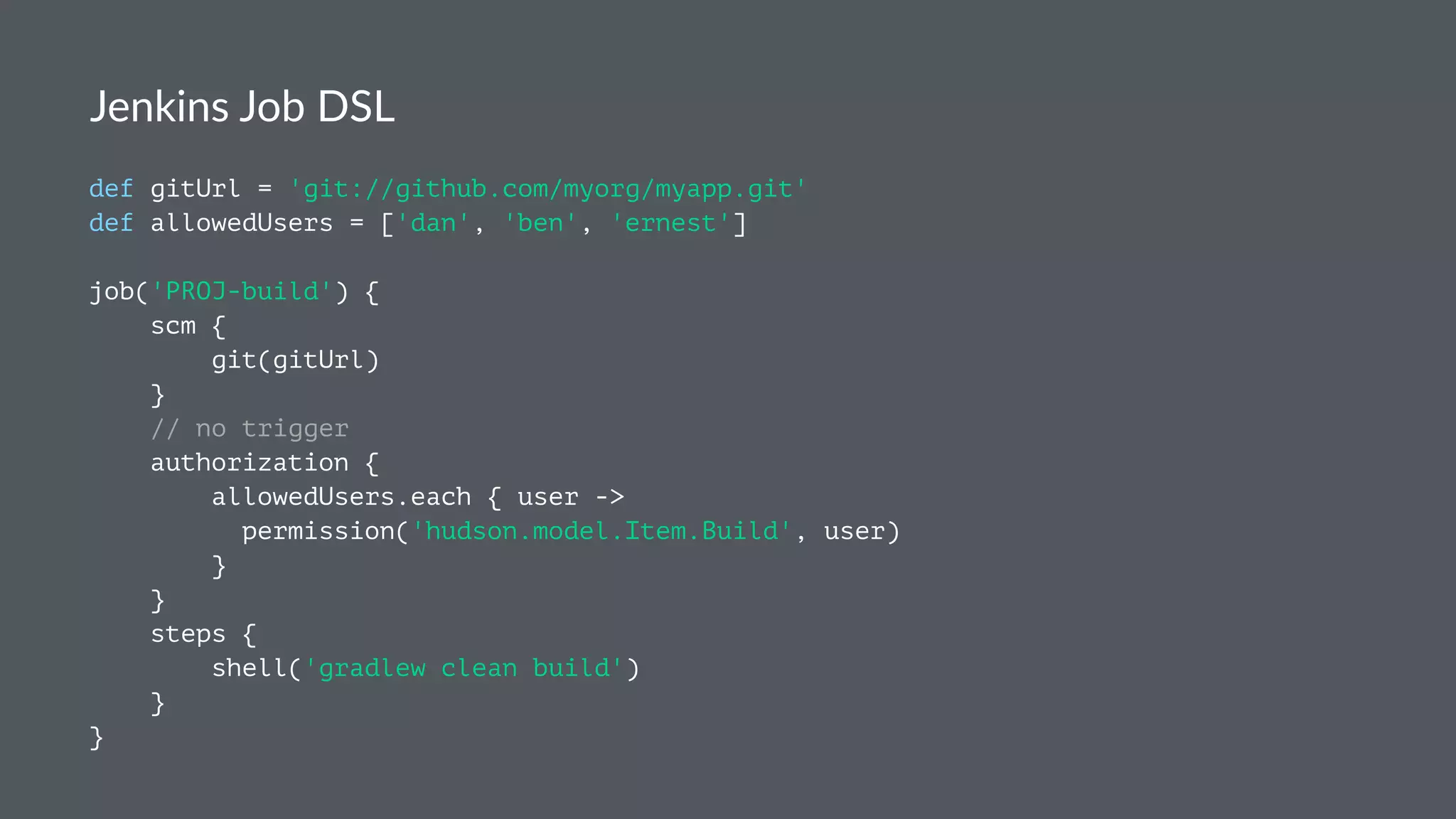 Jenkins Job DSL
def gitUrl = 'git://github.com/myorg/myapp.git'
def allowedUsers = ['dan', 'ben', 'ernest']
job('PROJ-build') {
scm {
git(gitUrl)
}
// no trigger
authorization {
allowedUsers.each { user ->
permission('hudson.model.Item.Build', user)
}
}
steps {
shell('gradlew clean build')
}
}
 