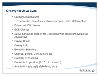 Groovy for Java Eyes
 Optional Java features
 Semicolon, parenthesis, obvious scopes, return statement etc.
 Enhanced JDK classes
 GDK Classes
 Native Language support for Collections with consistent syntax like
Java arrays
 Groovy Beans
 Groovy truth
 Exception Handling
 Classes, Scripts, Constructors etc
 Operator overloading
 Convenient operators (?. , *. , ?: , << etc. )
 Annotations (@Log4j, @ToString etc.)

 