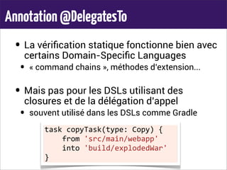 Annotation@DelegatesTo
• La vériﬁcation statique fonctionne bien avec
certains Domain-Speciﬁc Languages
• « command chains », méthodes d’extension...
• Mais pas pour les DSLs utilisant des
closures et de la délégation d’appel
• souvent utilisé dans les DSLs comme Gradle
task	
  copyTask(type:	
  Copy)	
  {
	
  	
  	
  	
  from	
  'src/main/webapp'
	
  	
  	
  	
  into	
  'build/explodedWar'
}
 