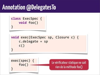 Annotation@DelegatesTo
class	
  ExecSpec	
  {
	
  	
  	
  	
  void	
  foo()
}
void	
  exec(ExecSpec	
  sp,	
  Closure	
  c)	
  {
	
  	
  	
  	
  c.delegate	
  =	
  sp
	
  	
  	
  	
  c()
}
exec(spec)	
  {
	
  	
  	
  	
  foo()
}
Le vérificateur statique ne sait
rien de la méthode foo()
 