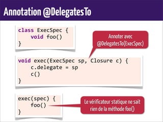 Annotation@DelegatesTo
class	
  ExecSpec	
  {
	
  	
  	
  	
  void	
  foo()
}
void	
  exec(ExecSpec	
  sp,	
  Closure	
  c)	
  {
	
  	
  	
  	
  c.delegate	
  =	
  sp
	
  	
  	
  	
  c()
}
exec(spec)	
  {
	
  	
  	
  	
  foo()
}
Annoter avec
@DelegatesTo(ExecSpec)
Le vérificateur statique ne sait
rien de la méthode foo()
 