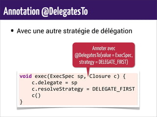 Annotation@DelegatesTo
• Avec une autre stratégie de délégation
void	
  exec(ExecSpec	
  sp,	
  Closure	
  c)	
  {
	
  	
  	
  	
  c.delegate	
  =	
  sp
	
  	
  	
  	
  c.resolveStrategy	
  =	
  DELEGATE_FIRST
	
  	
  	
  	
  c()
}
Annoter avec
@DelegatesTo(value = ExecSpec,
strategy = DELEGATE_FIRST)
 