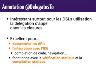 Annotation@DelegatesTo
• Intéressant surtout pour les DSLs utilisation
la délégation d’appel
dans les closures
• Excellent pour...
• documenter les APIs
• l’intégration avec l’IDE
• complétion de code, navigation...
• fonctionne avec la vériﬁcation statique et la
compilation statique
 