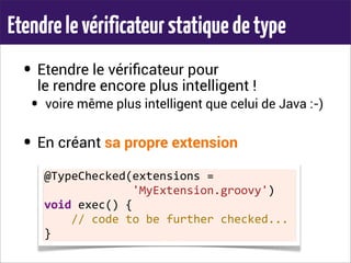 Etendrelevérificateurstatiquedetype
• Etendre le vériﬁcateur pour
le rendre encore plus intelligent !
• voire même plus intelligent que celui de Java :-)
• En créant sa propre extension
@TypeChecked(extensions	
  =	
  
	
  	
  	
  	
  	
  	
  	
  	
  	
  	
  	
  	
  	
  'MyExtension.groovy')
void	
  exec()	
  {
	
  	
  	
  	
  //	
  code	
  to	
  be	
  further	
  checked...
}
 