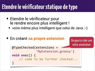 Etendrelevérificateurstatiquedetype
• Etendre le vériﬁcateur pour
le rendre encore plus intelligent !
• voire même plus intelligent que celui de Java :-)
• En créant sa propre extension
@TypeChecked(extensions	
  =	
  
	
  	
  	
  	
  	
  	
  	
  	
  	
  	
  	
  	
  	
  'MyExtension.groovy')
void	
  exec()	
  {
	
  	
  	
  	
  //	
  code	
  to	
  be	
  further	
  checked...
}
On pourra créer une
méta-annotation
 