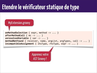Etendrelevérificateurstatiquedetype
onMethodSelection	
  {	
  expr,	
  method	
  -­‐>	
  ...	
  }
afterMethodCall	
  {	
  mc	
  -­‐>	
  ...	
  }
unresolvedVariable	
  {	
  var	
  -­‐>	
  ...	
  }
methodNotFound	
  {	
  receiver,	
  name,	
  argList,	
  argTypes,	
  call	
  -­‐>	
  ...	
  }
incompatibleAssignment	
  {	
  lhsType,	
  rhsType,	
  expr	
  -­‐>	
  ...	
  }
MyExtension.groovy
Apprenez votre
AST Groovy !
 