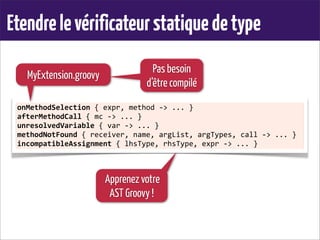 Etendrelevérificateurstatiquedetype
onMethodSelection	
  {	
  expr,	
  method	
  -­‐>	
  ...	
  }
afterMethodCall	
  {	
  mc	
  -­‐>	
  ...	
  }
unresolvedVariable	
  {	
  var	
  -­‐>	
  ...	
  }
methodNotFound	
  {	
  receiver,	
  name,	
  argList,	
  argTypes,	
  call	
  -­‐>	
  ...	
  }
incompatibleAssignment	
  {	
  lhsType,	
  rhsType,	
  expr	
  -­‐>	
  ...	
  }
MyExtension.groovy
Apprenez votre
AST Groovy !
Pas besoin
d’être compilé
 