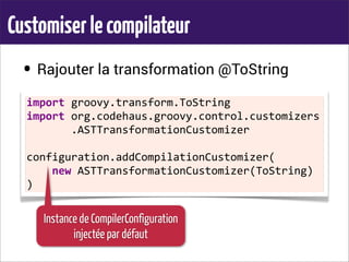 Customiserlecompilateur
• Rajouter la transformation @ToString
•
import	
  groovy.transform.ToString
import	
  org.codehaus.groovy.control.customizers
	
  	
  	
  	
  	
  	
  	
  .ASTTransformationCustomizer
configuration.addCompilationCustomizer(
	
  	
  	
  	
  new	
  ASTTransformationCustomizer(ToString)
)
Instance de CompilerConfiguration
injectée par défaut
 