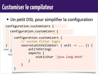 Customiserlecompilateur
• Un petit DSL pour simpliﬁer la conﬁguration
configuration.customizers	
  {
	
  	
  	
  	
  //	
  apply	
  to	
  MyBean.groovy
	
  	
  	
  	
  source(basename:	
  'MyBean')	
  {
	
  	
  	
  	
  	
  	
  	
  	
  ast(ToString)
	
  	
  	
  	
  }
}
configuration.customizers	
  {
	
  	
  	
  	
  //	
  apply	
  to	
  *.gbean	
  files
	
  	
  	
  	
  source(extension:	
  '.gbean')	
  {
	
  	
  	
  	
  	
  	
  	
  	
  ast(ToString)
	
  	
  	
  	
  }
}
configuration.customizers	
  {
	
  	
  	
  	
  //	
  custom	
  filter	
  logic
	
  	
  	
  	
  source(unitValidator:	
  {	
  unit	
  -­‐>	
  ...	
  })	
  {
	
  	
  	
  	
  	
  	
  	
  	
  ast(ToString)
	
  	
  	
  	
  	
  	
  	
  	
  imports	
  {
	
  	
  	
  	
  	
  	
  	
  	
  	
  	
  	
  	
  staticStar	
  'java.lang.Math'
	
  	
  	
  	
  	
  	
  	
  	
  }
	
  	
  	
  	
  }
}
 