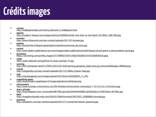 Créditsimages
• cerisier
http://wallpaperswide.com/cherry_blossom_3-wallpapers.html
• NKOTB
http://images1.fanpop.com/images/photos/2300000/nkotb-new-kids-on-the-block-2314664-1280-960.jpg
• tomates
http://www.infoescola.com/wp-content/uploads/2011/01/tomate.jpg
• patates
http://toooof.free.fr/blogs/captainslip/screenshots/pommes_de_terre.jpg
• canard
http://www.objets-publicitaires-pro.com/images/objet-publicitaire/produit/large/canard-geant-a-personnaliser-jaune.jpg
• grincheux
https://si0.twimg.com/proﬁle_images/3115998027/b47c180a703a5ffa7d1437a66f545dc0.jpeg
• singe
http://static.ddmcdn.com/gif/how-to-draw-animals-31.jpg
• warning
http://th07.deviantart.net/fs71/PRE/i/2012/261/8/6/warning_gangnam_style_zone_by_untoucheddesigns-d5f6bal.png
• coyote
http://nittygriddy.com/wp-content/uploads/2011/01/Wiley-Coyote-Help.jpg
• ring
http://img.banggood.com/images/upload/2012/limin/SKU028431_11.JPG
• magnifying glass
http://www.renders-graphiques.fr/image/upload/normal/loupe.png
• chronomètre
http://www.moineau-instruments.com/59-thickbox/chronometre-mecanique-1-10-t15-mn-2-fonctions.jpg
• that’s all folks
http://4.bp.blogspot.com/-wJxosualm48/T4M_spcUUjI/AAAAAAAAB8E/njfLjNZQdsc/s1600/thats-all-folks.jpg
• MOP
http://imagethumbnails.milo.com/024/913/894/trimmed/24913521_25989894_trimmed.jpg
• grammar
http://edudemic.com/wp-content/uploads/2012/11/connected-learner-grammar.jpg
 