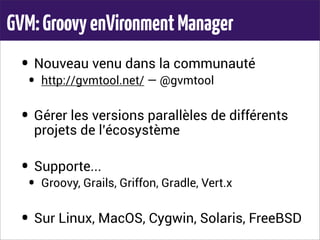 GVM:GroovyenVironmentManager
• Nouveau venu dans la communauté
• http://gvmtool.net/ — @gvmtool
• Gérer les versions parallèles de différents
projets de l’écosystème
• Supporte...
• Groovy, Grails, Griffon, Gradle, Vert.x
• Sur Linux, MacOS, Cygwin, Solaris, FreeBSD
 