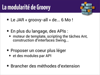 LamodularitédeGroovy
• Le JAR « groovy-all » de... 6 Mo !
• En plus du langage, des APIs :
• moteur de template, scripting the tâches Ant,
construction d’interfaces Swing...
• Proposer un coeur plus léger
• et des modules par API
• Brancher des méthodes d’extension
 