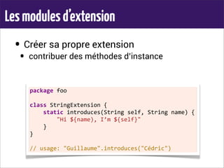 Lesmodulesd’extension
• Créer sa propre extension
• contribuer des méthodes d’instance
package	
  foo
class	
  StringExtension	
  {
	
  	
  	
  	
  static	
  introduces(String	
  self,	
  String	
  name)	
  {
	
  	
  	
  	
  	
  	
  	
  	
  "Hi	
  ${name),	
  I’m	
  ${self}"
	
  	
  	
  	
  }
}
//	
  usage:	
  "Guillaume".introduces("Cédric")
 
